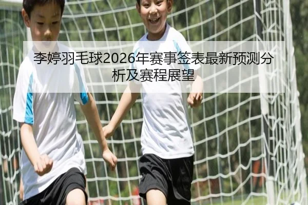 李婷羽毛球2026年赛事签表最新预测分析及赛程展望